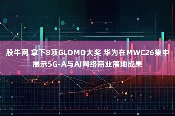股牛网 拿下8项GLOMO大奖 华为在MWC26集中展示5G-A与AI网络商业落地成果