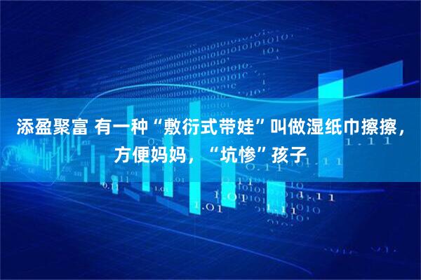 添盈聚富 有一种“敷衍式带娃”叫做湿纸巾擦擦，方便妈妈，“坑惨”孩子