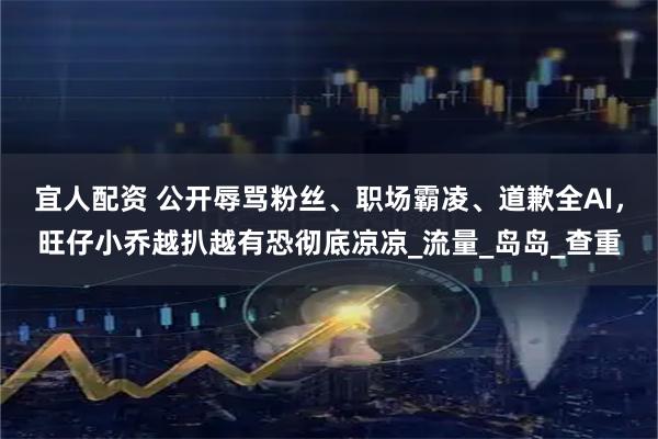 宜人配资 公开辱骂粉丝、职场霸凌、道歉全AI，旺仔小乔越扒越有恐彻底凉凉_流量_岛岛_查重
