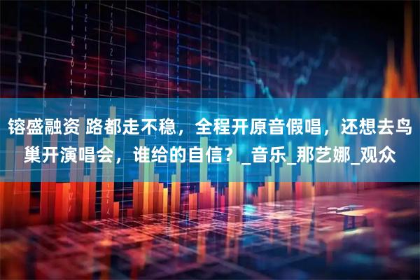 镕盛融资 路都走不稳，全程开原音假唱，还想去鸟巢开演唱会，谁给的自信？_音乐_那艺娜_观众