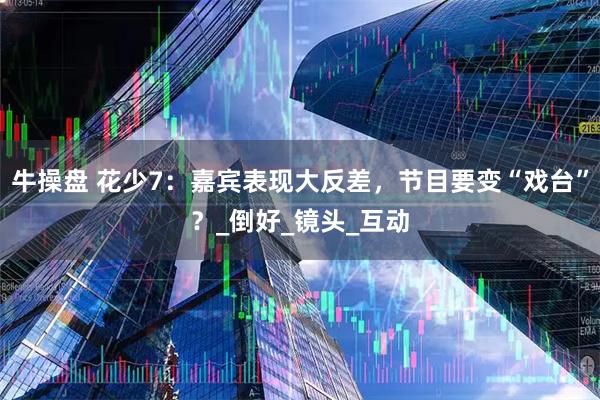 牛操盘 花少7：嘉宾表现大反差，节目要变“戏台”？_倒好_镜头_互动