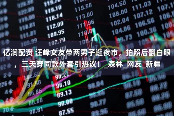 亿润配资 汪峰女友带两男子逛夜市，拍照后翻白眼，三天穿同款外套引热议！_森林_网友_新疆