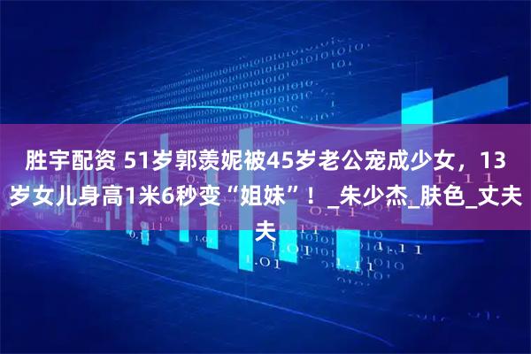 胜宇配资 51岁郭羡妮被45岁老公宠成少女，13岁女儿身高1米6秒变“姐妹”！_朱少杰_肤色_丈夫
