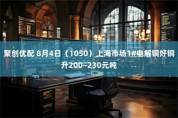 聚创优配 8月4日（1050）上海市场1#电解铜好铜升200~230元吨