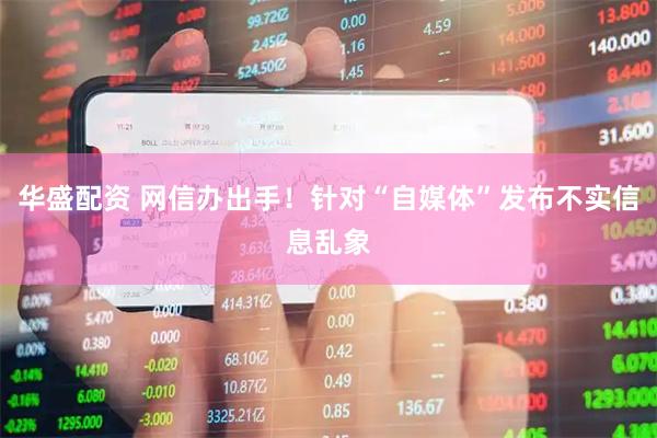 华盛配资 网信办出手！针对“自媒体”发布不实信息乱象