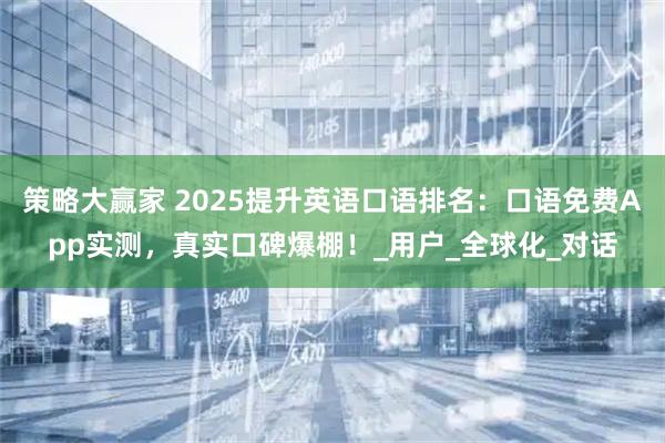 策略大赢家 2025提升英语口语排名：口语免费App实测，真实口碑爆棚！_用户_全球化_对话