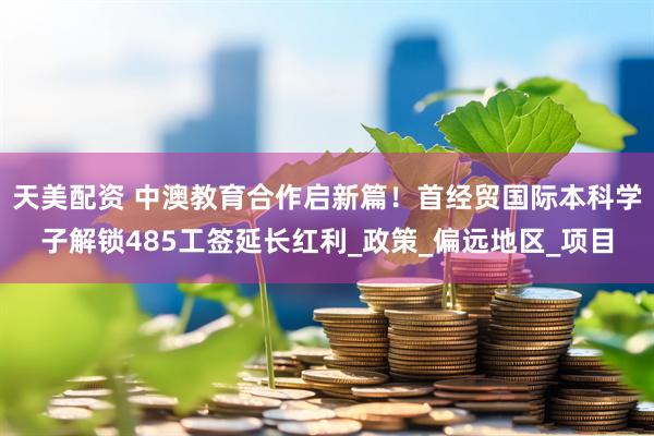 天美配资 中澳教育合作启新篇！首经贸国际本科学子解锁485工签延长红利_政策_偏远地区_项目