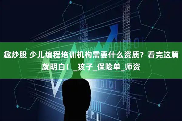 趣炒股 少儿编程培训机构需要什么资质？看完这篇就明白！_孩子_保险单_师资