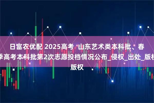 日富农优配 2025高考  山东艺术类本科批、春季高考本科批第2次志愿投档情况公布_侵权_出处_版权
