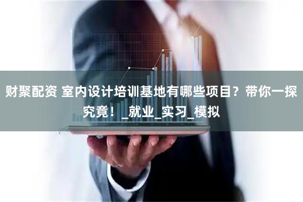 财聚配资 室内设计培训基地有哪些项目？带你一探究竟！_就业_实习_模拟