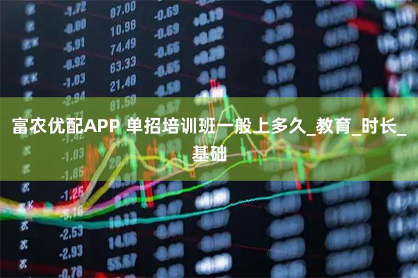 富农优配APP 单招培训班一般上多久_教育_时长_基础