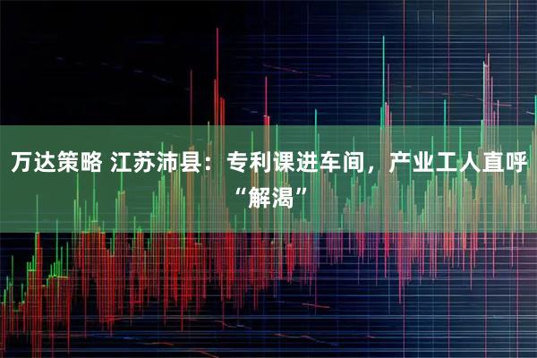 万达策略 江苏沛县：专利课进车间，产业工人直呼“解渴”