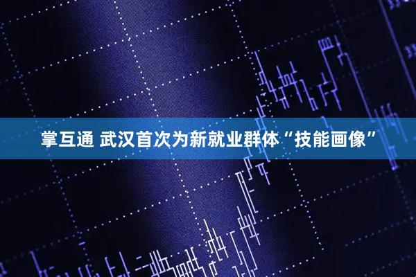掌互通 武汉首次为新就业群体“技能画像”