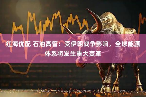 红海优配 石油高管：受伊朗战争影响，全球能源体系将发生重大变革