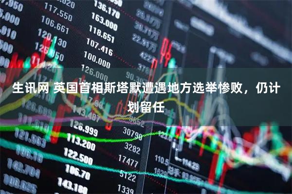 生讯网 英国首相斯塔默遭遇地方选举惨败，仍计划留任