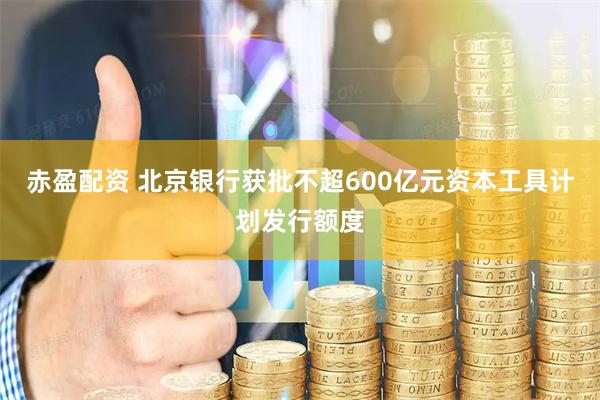 赤盈配资 北京银行获批不超600亿元资本工具计划发行额度