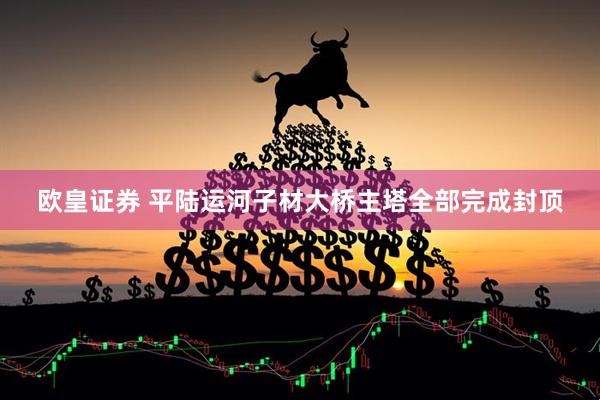 欧皇证券 平陆运河子材大桥主塔全部完成封顶