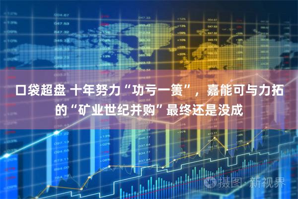 口袋超盘 十年努力“功亏一篑”，嘉能可与力拓的“矿业世纪并购”最终还是没成