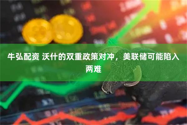 牛弘配资 沃什的双重政策对冲，美联储可能陷入两难