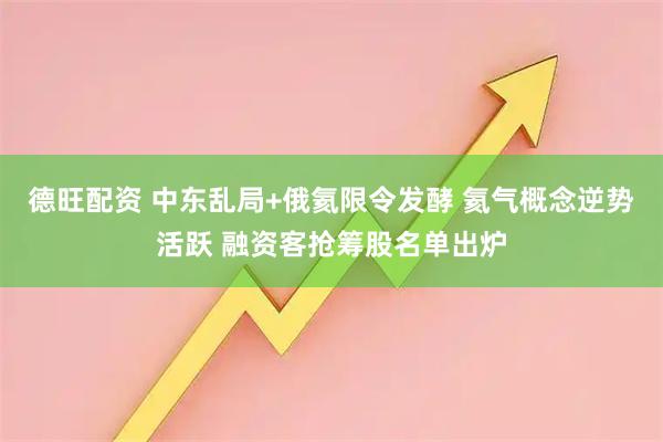 德旺配资 中东乱局+俄氦限令发酵 氦气概念逆势活跃 融资客抢筹股名单出炉