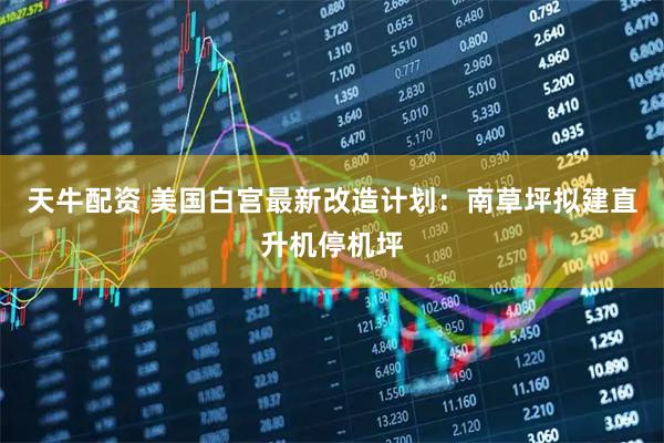 天牛配资 美国白宫最新改造计划：南草坪拟建直升机停机坪