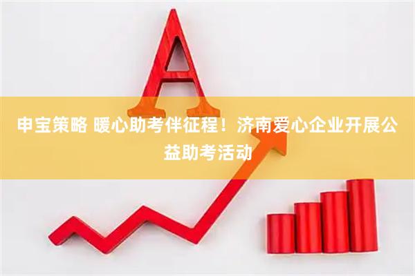 申宝策略 暖心助考伴征程！济南爱心企业开展公益助考活动