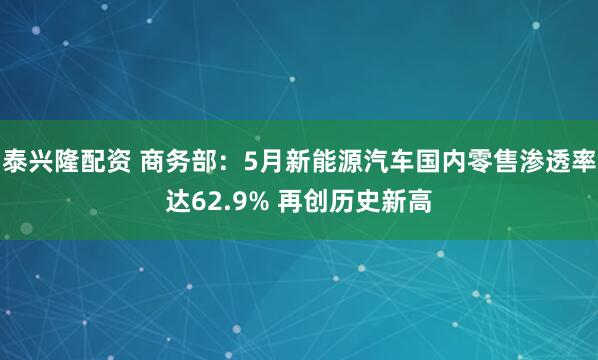 泰兴隆配资 商务部：5月新能源汽车国内零售渗透率达62.9% 再创历史新高