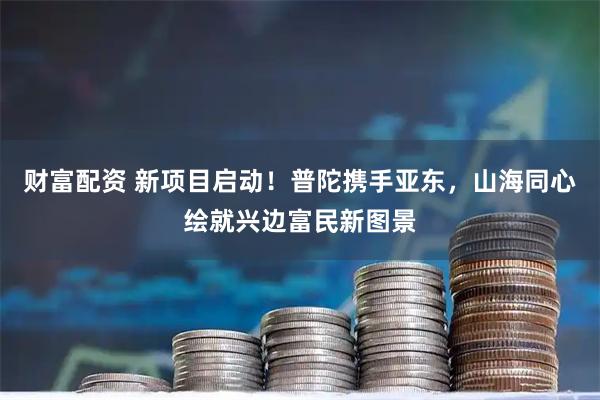 财富配资 新项目启动！普陀携手亚东，山海同心绘就兴边富民新图景