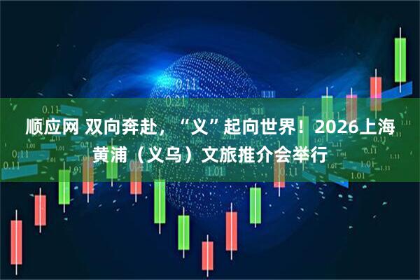 顺应网 双向奔赴，“义”起向世界！2026上海黄浦（义乌）文旅推介会举行