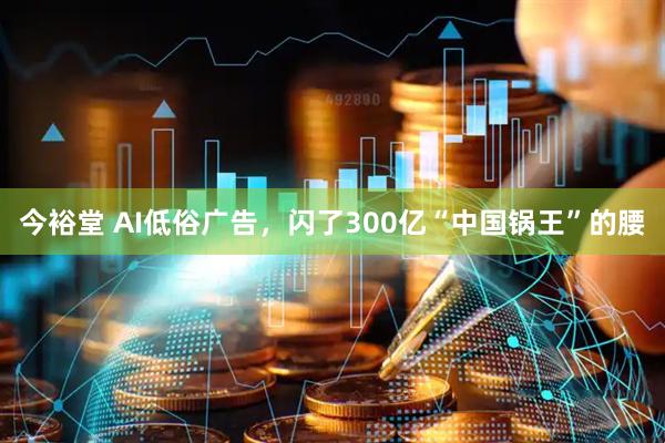 今裕堂 AI低俗广告，闪了300亿“中国锅王”的腰