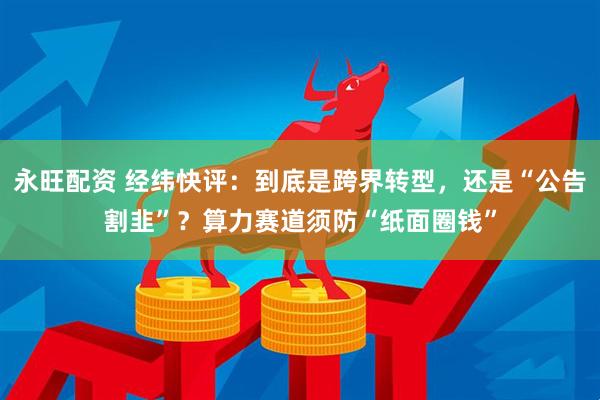 永旺配资 经纬快评:到底是跨界转型,还是“公告割韭”?算力赛道须防“纸面圈钱”