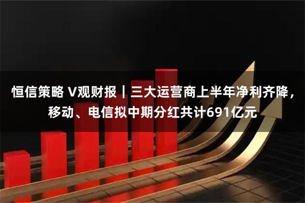 恒信策略 V观财报｜三大运营商上半年净利齐降，移动、电信拟中期分红共计691亿元